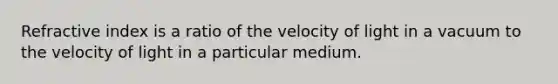 Refractive index is a ratio of the velocity of light in a vacuum to the velocity of light in a particular medium.