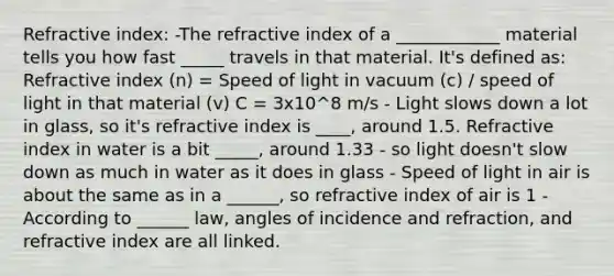 Refractive index: -The refractive index of a ____________ material tells you how fast _____ travels in that material. It's defined as: Refractive index (n) = Speed of light in vacuum (c) / speed of light in that material (v) C = 3x10^8 m/s - Light slows down a lot in glass, so it's refractive index is ____, around 1.5. Refractive index in water is a bit _____, around 1.33 - so light doesn't slow down as much in water as it does in glass - Speed of light in air is about the same as in a ______, so refractive index of air is 1 - According to ______ law, angles of incidence and refraction, and refractive index are all linked.