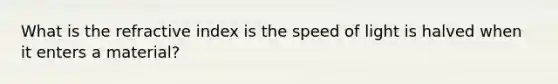 What is the refractive index is the speed of light is halved when it enters a material?