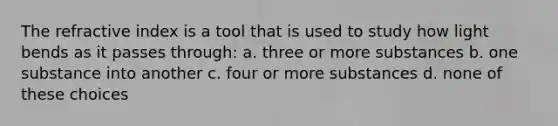 The refractive index is a tool that is used to study how light bends as it passes through: a. three or more substances b. one substance into another c. four or more substances d. none of these choices