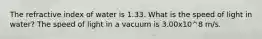 The refractive index of water is 1.33. What is the speed of light in water? The speed of light in a vacuum is 3.00x10^8 m/s.