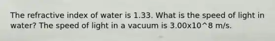 The refractive index of water is 1.33. What is the speed of light in water? The speed of light in a vacuum is 3.00x10^8 m/s.