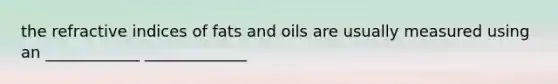 the refractive indices of fats and oils are usually measured using an ____________ _____________