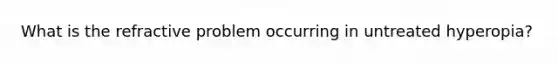 What is the refractive problem occurring in untreated hyperopia?