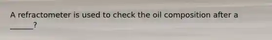 A refractometer is used to check the oil composition after a ______?