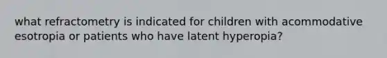 what refractometry is indicated for children with acommodative esotropia or patients who have latent hyperopia?