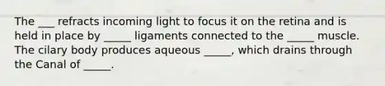 The ___ refracts incoming light to focus it on the retina and is held in place by _____ ligaments connected to the _____ muscle. The cilary body produces aqueous _____, which drains through the Canal of _____.