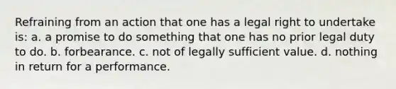 Refraining from an action that one has a legal right to undertake is: a. a promise to do something that one has no prior legal duty to do. b. forbearance. c. not of legally sufficient value. d. nothing in return for a performance.