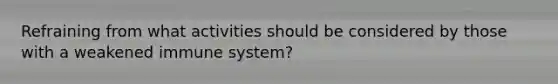 Refraining from what activities should be considered by those with a weakened immune system?