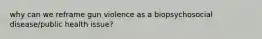 why can we reframe gun violence as a biopsychosocial disease/public health issue?