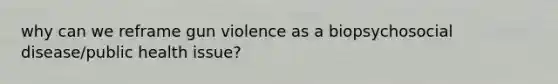 why can we reframe gun violence as a biopsychosocial disease/public health issue?