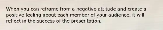 When you can reframe from a negative attitude and create a positive feeling about each member of your audience, it will reflect in the success of the presentation.