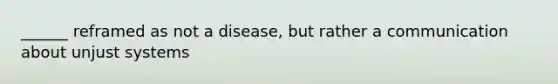 ______ reframed as not a disease, but rather a communication about unjust systems