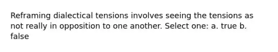 Reframing dialectical tensions involves seeing the tensions as not really in opposition to one another. Select one: a. true b. false