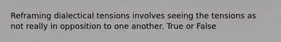 Reframing dialectical tensions involves seeing the tensions as not really in opposition to one another. True or False