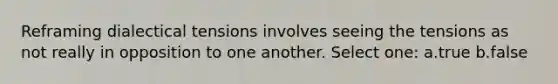 Reframing dialectical tensions involves seeing the tensions as not really in opposition to one another. Select one: a.true b.false