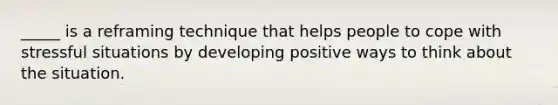 _____ is a reframing technique that helps people to cope with stressful situations by developing positive ways to think about the situation.