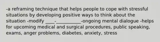 -a reframing technique that helps people to cope with stressful situations by developing positive ways to think about the situation -modify ____-___________-ongoing mental dialogue -helps for upcoming medical and surgical procedures, public speaking, exams, anger problems, diabetes, anxiety, stress