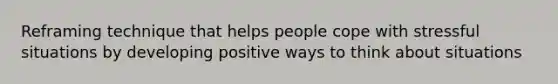 Reframing technique that helps people cope with stressful situations by developing positive ways to think about situations