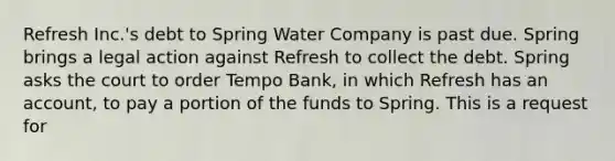 Refresh Inc.'s debt to Spring Water Company is past due. Spring brings a legal action against Refresh to collect the debt. Spring asks the court to order Tempo Bank, in which Refresh has an account, to pay a portion of the funds to Spring. This is a request for