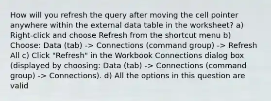 How will you refresh the query after moving the cell pointer anywhere within the external data table in the worksheet? a) Right-click and choose Refresh from the shortcut menu b) Choose: Data (tab) -> Connections (command group) -> Refresh All c) Click "Refresh" in the Workbook Connections dialog box (displayed by choosing: Data (tab) -> Connections (command group) -> Connections). d) All the options in this question are valid