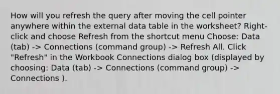 How will you refresh the query after moving the cell pointer anywhere within the external data table in the worksheet? Right-click and choose Refresh from the shortcut menu Choose: Data (tab) -> Connections (command group) -> Refresh All. Click "Refresh" in the Workbook Connections dialog box (displayed by choosing: Data (tab) -> Connections (command group) -> Connections ).