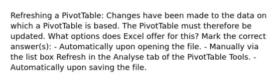 Refreshing a PivotTable: Changes have been made to the data on which a PivotTable is based. The PivotTable must therefore be updated. What options does Excel offer for this? Mark the correct answer(s): - Automatically upon opening the file. - Manually via the list box Refresh in the Analyse tab of the PivotTable Tools. - Automatically upon saving the file.