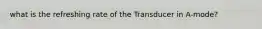 what is the refreshing rate of the Transducer in A-mode?