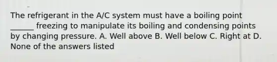 The refrigerant in the A/C system must have a boiling point ______ freezing to manipulate its boiling and condensing points by changing pressure. A. Well above B. Well below C. Right at D. None of the answers listed