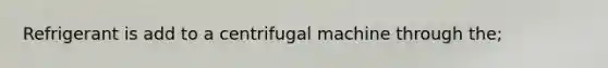 Refrigerant is add to a centrifugal machine through the;