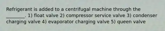 Refrigerant is added to a centrifugal machine through the ________. 1) float valve 2) compressor service valve 3) condenser charging valve 4) evaporator charging valve 5) queen valve