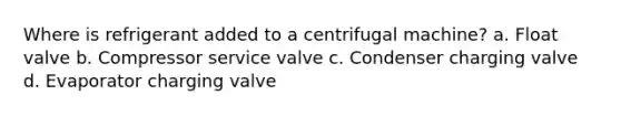 Where is refrigerant added to a centrifugal machine? a. Float valve b. Compressor service valve c. Condenser charging valve d. Evaporator charging valve