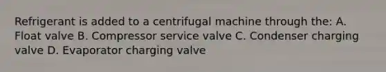 Refrigerant is added to a centrifugal machine through the: A. Float valve B. Compressor service valve C. Condenser charging valve D. Evaporator charging valve