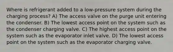 Where is refrigerant added to a low-pressure system during the charging process? A) The access valve on the purge unit entering the condenser. B) The lowest access point on the system such as the condenser charging valve. C) The highest access point on the system such as the evaporator inlet valve. D) The lowest access point on the system such as the evaporator charging valve.