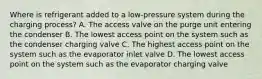 Where is refrigerant added to a low-pressure system during the charging process? A. The access valve on the purge unit entering the condenser B. The lowest access point on the system such as the condenser charging valve C. The highest access point on the system such as the evaporator inlet valve D. The lowest access point on the system such as the evaporator charging valve