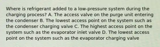 Where is refrigerant added to a low-pressure system during the charging process? A. The access valve on the purge unit entering the condenser B. The lowest access point on the system such as the condenser charging valve C. The highest access point on the system such as the evaporator inlet valve D. The lowest access point on the system such as the evaporator charging valve