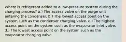 Where is refrigerant added to a low-pressure system during the charging process? a.) The access valve on the purge unit entering the condenser. b.) The lowest access point on the system such as the condenser charging valve. c.) The highest access point on the system such as the evaporator inlet valve. d.) The lowest access point on the system such as the evaporator charging valve.