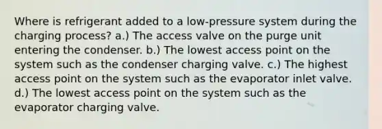 Where is refrigerant added to a low-pressure system during the charging process? a.) The access valve on the purge unit entering the condenser. b.) The lowest access point on the system such as the condenser charging valve. c.) The highest access point on the system such as the evaporator inlet valve. d.) The lowest access point on the system such as the evaporator charging valve.