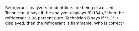 Refrigerant analyzers or identifiers are being discussed. Technician A says if the analyzer displays "R-134a," then the refrigerant is 98 percent pure. Technician B says if "HC" is displayed, then the refrigerant is flammable. Who is correct?