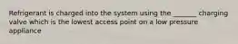 Refrigerant is charged into the system using the _______ charging valve which is the lowest access point on a low pressure appliance