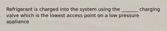 Refrigerant is charged into the system using the _______ charging valve which is the lowest access point on a low pressure appliance