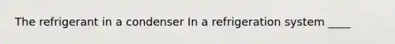 The refrigerant in a condenser In a refrigeration system ____