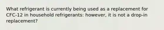 What refrigerant is currently being used as a replacement for CFC-12 in household refrigerants: however, it is not a drop-in replacement?