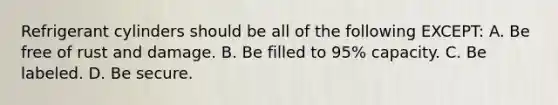 Refrigerant cylinders should be all of the following EXCEPT: A. Be free of rust and damage. B. Be filled to 95% capacity. C. Be labeled. D. Be secure.