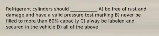 Refrigerant cylinders should ____________ A) be free of rust and damage and have a valid pressure test marking B) never be filled to more than 80% capacity C) alway be labeled and secured in the vehicle D) all of the above