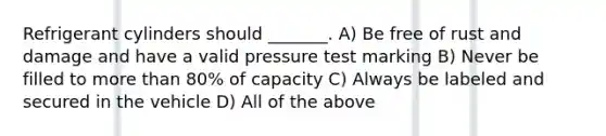 Refrigerant cylinders should _______. A) Be free of rust and damage and have a valid pressure test marking B) Never be filled to more than 80% of capacity C) Always be labeled and secured in the vehicle D) All of the above