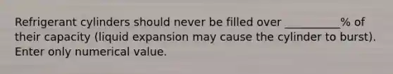 Refrigerant cylinders should never be filled over __________% of their capacity (liquid expansion may cause the cylinder to burst). Enter only numerical value.