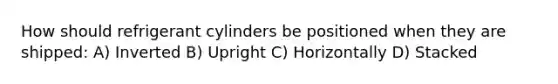 How should refrigerant cylinders be positioned when they are shipped: A) Inverted B) Upright C) Horizontally D) Stacked