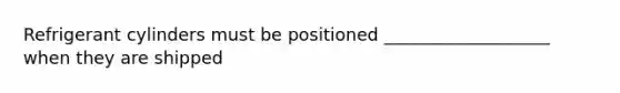 Refrigerant cylinders must be positioned ___________________ when they are shipped