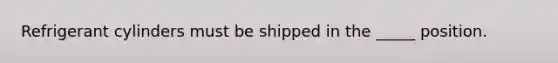 Refrigerant cylinders must be shipped in the _____ position.